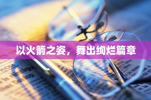 以火箭之姿，舞出绚烂篇章