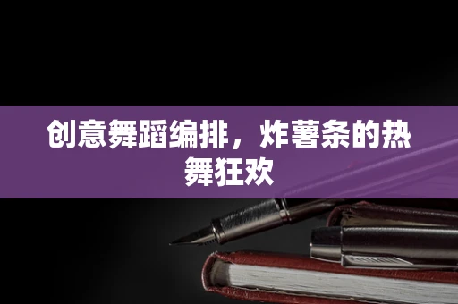 创意舞蹈编排，炸薯条的热舞狂欢