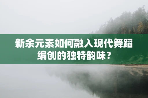 新余元素如何融入现代舞蹈编创的独特韵味？