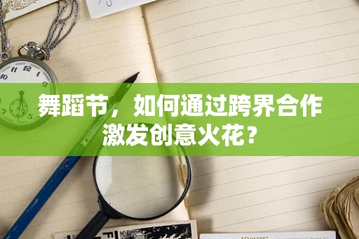 舞蹈节，如何通过跨界合作激发创意火花？