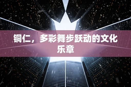 铜仁，多彩舞步跃动的文化乐章