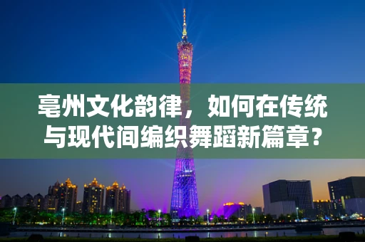 亳州文化韵律，如何在传统与现代间编织舞蹈新篇章？