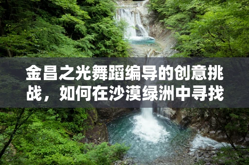 金昌之光舞蹈编导的创意挑战，如何在沙漠绿洲中寻找舞蹈的灵魂？