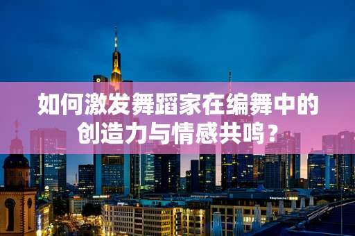 如何激发舞蹈家在编舞中的创造力与情感共鸣？