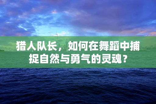 猎人队长，如何在舞蹈中捕捉自然与勇气的灵魂？