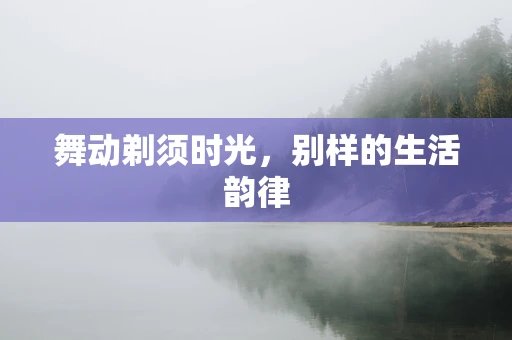 舞动剃须时光，别样的生活韵律