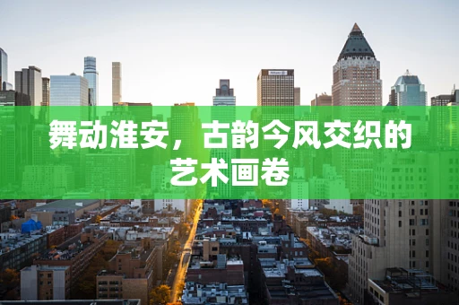 舞动淮安，古韵今风交织的艺术画卷