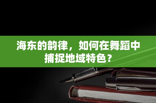 海东的韵律，如何在舞蹈中捕捉地域特色？