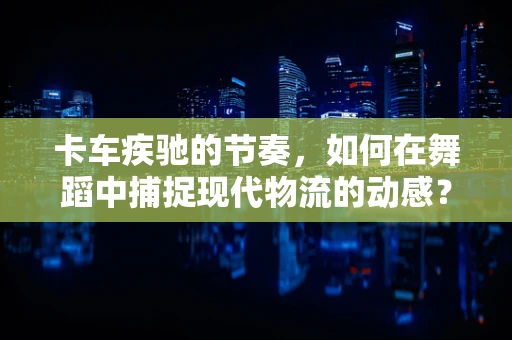 卡车疾驰的节奏，如何在舞蹈中捕捉现代物流的动感？
