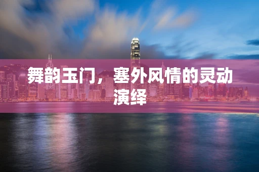 舞韵玉门，塞外风情的灵动演绎