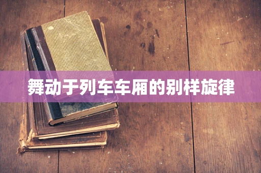 舞动于列车车厢的别样旋律