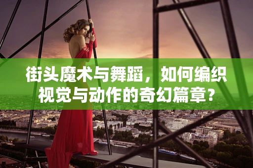 街头魔术与舞蹈，如何编织视觉与动作的奇幻篇章？