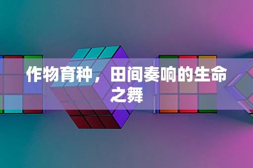 作物育种，田间奏响的生命之舞