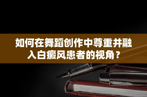 如何在舞蹈创作中尊重并融入白癜风患者的视角？