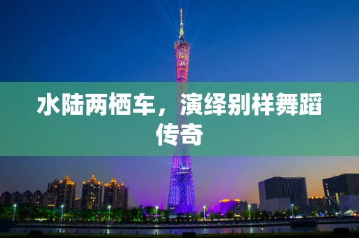 水陆两栖车，演绎别样舞蹈传奇