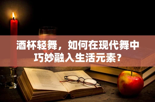 酒杯轻舞，如何在现代舞中巧妙融入生活元素？