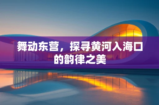 舞动东营，探寻黄河入海口的韵律之美