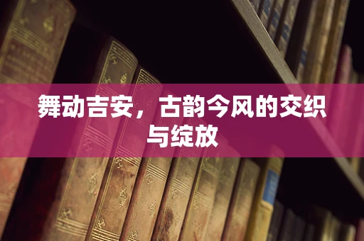 舞动吉安，古韵今风的交织与绽放