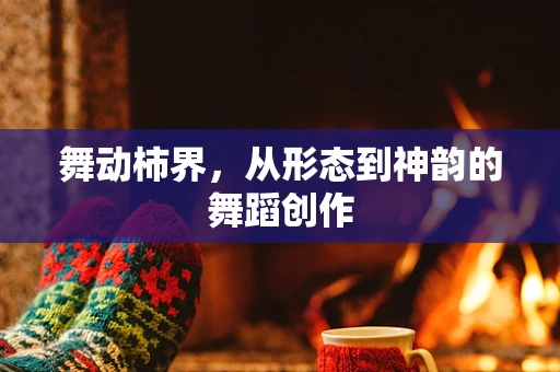 舞动柿界，从形态到神韵的舞蹈创作