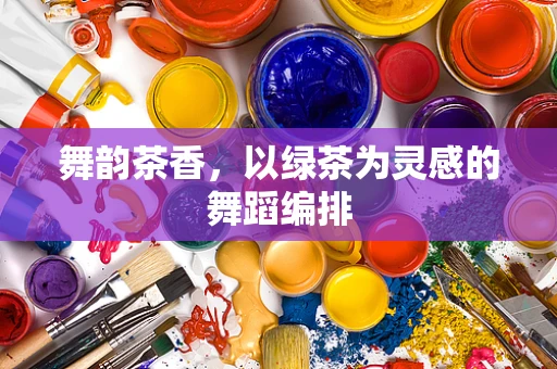 舞韵茶香，以绿茶为灵感的舞蹈编排