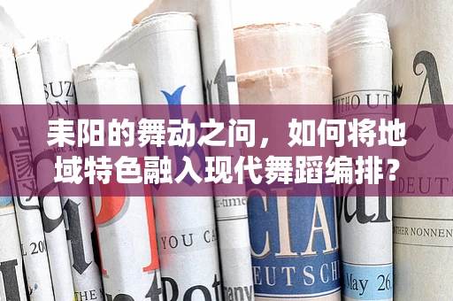 耒阳的舞动之问，如何将地域特色融入现代舞蹈编排？