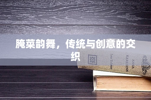 腌菜韵舞，传统与创意的交织
