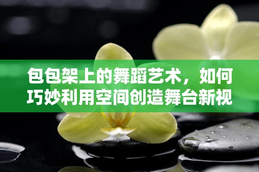 包包架上的舞蹈艺术，如何巧妙利用空间创造舞台新视角？