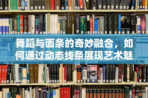 舞蹈与面条的奇妙融合，如何通过动态线条展现艺术魅力？