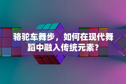 骆驼车舞步，如何在现代舞蹈中融入传统元素？