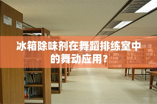 冰箱除味剂在舞蹈排练室中的舞动应用？
