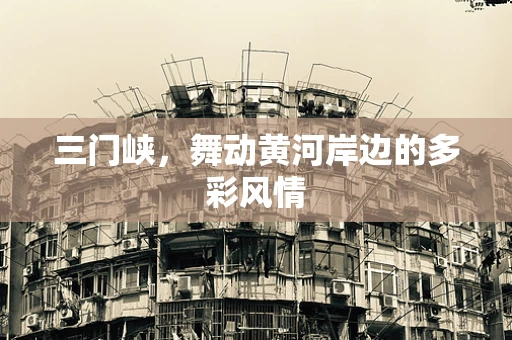 三门峡，舞动黄河岸边的多彩风情