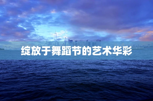 绽放于舞蹈节的艺术华彩
