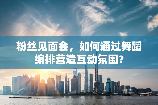 粉丝见面会，如何通过舞蹈编排营造互动氛围？