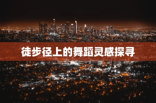 徒步径上的舞蹈灵感探寻