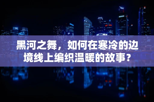 黑河之舞，如何在寒冷的边境线上编织温暖的故事？
