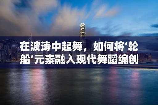 在波涛中起舞，如何将‘轮船’元素融入现代舞蹈编创？