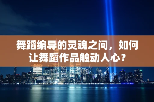 舞蹈编导的灵魂之问，如何让舞蹈作品触动人心？