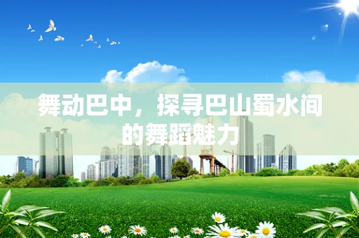 舞动巴中，探寻巴山蜀水间的舞蹈魅力