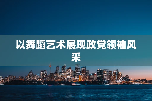 以舞蹈艺术展现政党领袖风采