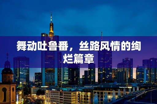 舞动吐鲁番，丝路风情的绚烂篇章