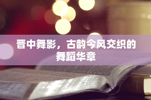 晋中舞影，古韵今风交织的舞蹈华章