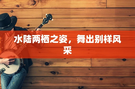 水陆两栖之姿，舞出别样风采