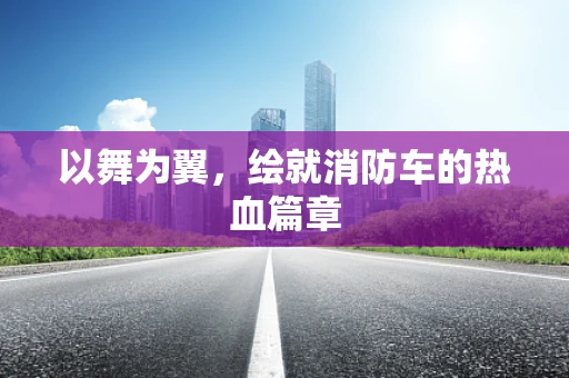 以舞为翼，绘就消防车的热血篇章