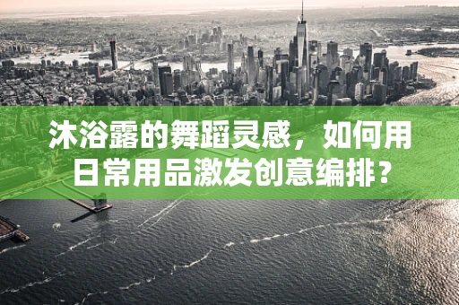 沐浴露的舞蹈灵感，如何用日常用品激发创意编排？