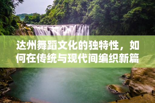 达州舞蹈文化的独特性，如何在传统与现代间编织新篇章？