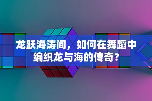 龙跃海涛间，如何在舞蹈中编织龙与海的传奇？