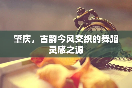 肇庆，古韵今风交织的舞蹈灵感之源