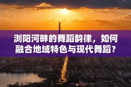 浏阳河畔的舞蹈韵律，如何融合地域特色与现代舞蹈？