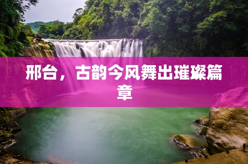 邢台，古韵今风舞出璀璨篇章
