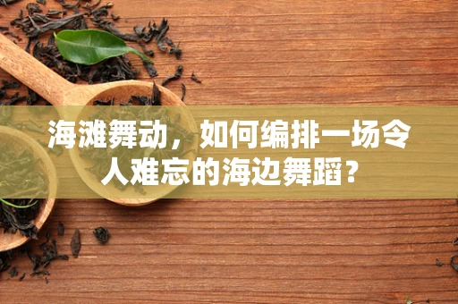 海滩舞动，如何编排一场令人难忘的海边舞蹈？